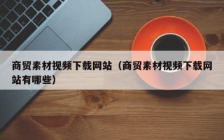 泗洪商贸素材视频下载网站（商贸素材视频下载网站有哪些）