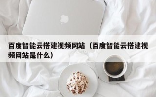 泗洪百度智能云搭建视频网站（百度智能云搭建视频网站是什么）