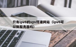 泗洪只有ipv6的vps搭建网站（ipv6可以做服务器吗）