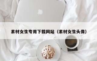 泗洪素材女生专用下载网站（素材女生头像）